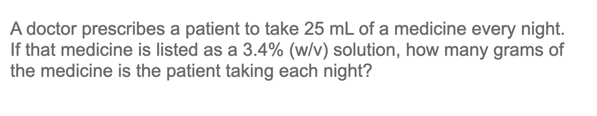 A doctor prescribes a patient to take 25 mL of a medicine every night.
If that medicine is listed as a 3.4% (w/v) solution, how many grams of
the medicine is the patient taking each night?
