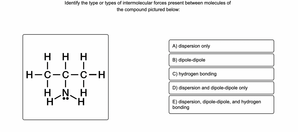 Identify the type or types of intermolecular forces present between molecules of
the compound pictured below:
A) dispersion only
H.
H.
ннн
B) dipole-dipole
Н-с-с-С-н
C) hydrogen bonding
D) dispersion and dipole-dipole only
H N, H
H´*`H
E) dispersion, dipole-dipole, and hydrogen
bonding
