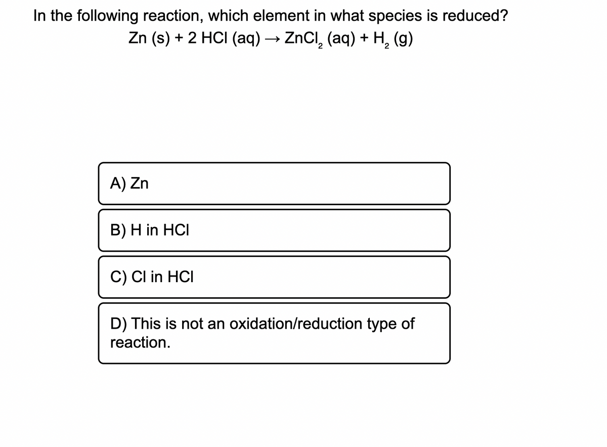 In the following reaction, which element in what species is reduced?
Zn (s) + 2 HCI (aq) –
ZnCl, (aq) + H, (g)
A) Zn
B) H in HCI
C) Cl in HCI
D) This is not an oxidation/reduction type of
reaction.
