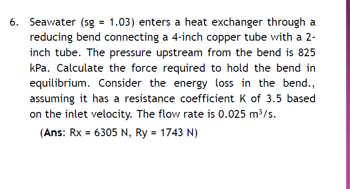 6. Seawater (sg = 1.03) enters a heat exchanger through a
reducing bend connecting a 4-inch copper tube with a 2-
inch tube. The pressure upstream from the bend is 825
kPa. Calculate the force required to hold the bend in
equilibrium. Consider the energy loss in the bend.,
assuming it has a resistance coefficient K of 3.5 based
on the inlet velocity. The flow rate is 0.025 m³/s.
(Ans: Rx = 6305 N, Ry = 1743 N)