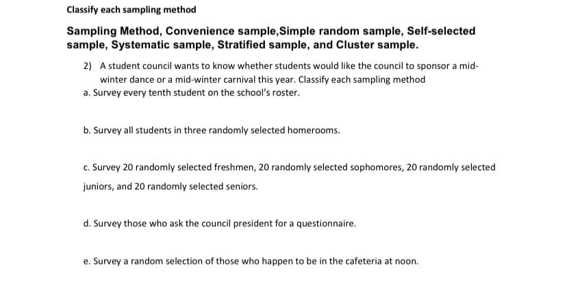 Classify each sampling method
Sampling Method, Convenience sample,Simple random sample, Self-selected
sample, Systematic sample, Stratified sample, and Cluster sample.
2) A student council wants to know whether students would like the council to sponsor a mid-
winter dance or a mid-winter carnival this year. Classify each sampling method
a. Survey every tenth student on the school's roster.
b. Survey all students in three randomly selected homerooms.
c. Survey 20 randomly selected freshmen, 20 randomly selected sophomores, 20 randomly selected
juniors, and 20 randomly selected seniors.
d. Survey those who ask the council president for a questionnaire.
e. Survey a random selection of those who happen to be in the cafeteria at noon.
