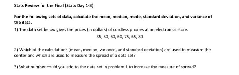 Stats Review for the Final (Stats Day 1-3)
For the following sets of data, calculate the mean, median, mode, standard deviation, and variance of
the data.
1) The data set below gives the prices (in dollars) of cordless phones at an electronics store.
, 50, 60, 60, 75, 65, 80
2) Which of the calculations (mean, median, variance, and standard deviation) are used to measure the
center and which are used to measure the spread of a data set?
3) What number could you add to the data set in problem 1 to increase the measure of spread?
