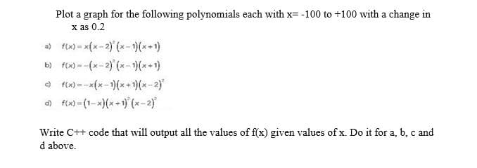 Plot a graph for the following polynomials each with x= -100 to +100 with a change in
x as 0.2
a) f(x) = x{x-2) (x-1)(*+1)
b) f(x) = -(x-2) (x-1)(*+1)
O f(x) = -x{x-1)(x+1)(x-2)
a) flx) = (1-x)(x+1) (x-2)
Write C++ code that will output all the values of f(x) given values of x. Do it for a, b, c and
d above.
