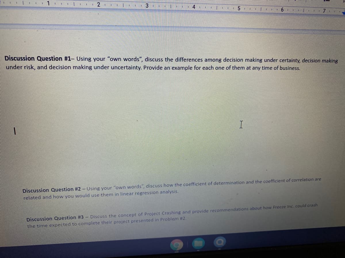 | I1 |
4
6
Discussion Question #1- Using your "own words", discuss the differences among decision making under certainty, decision making
under risk, and decision making under uncertainty. Provide an example for each one of them at any time of business.
Discussion Question #2 - Using your "own words", discuss how the coefficient of determination and the coefficient of correlation are
related and how you would use them in linear regression analysis.
Discussion Question #3 - Discuss the concept of Project Crashing and provide recommendations about how Freeze Inc. could crash
the time expected to complete their project presented in Problem #2.
