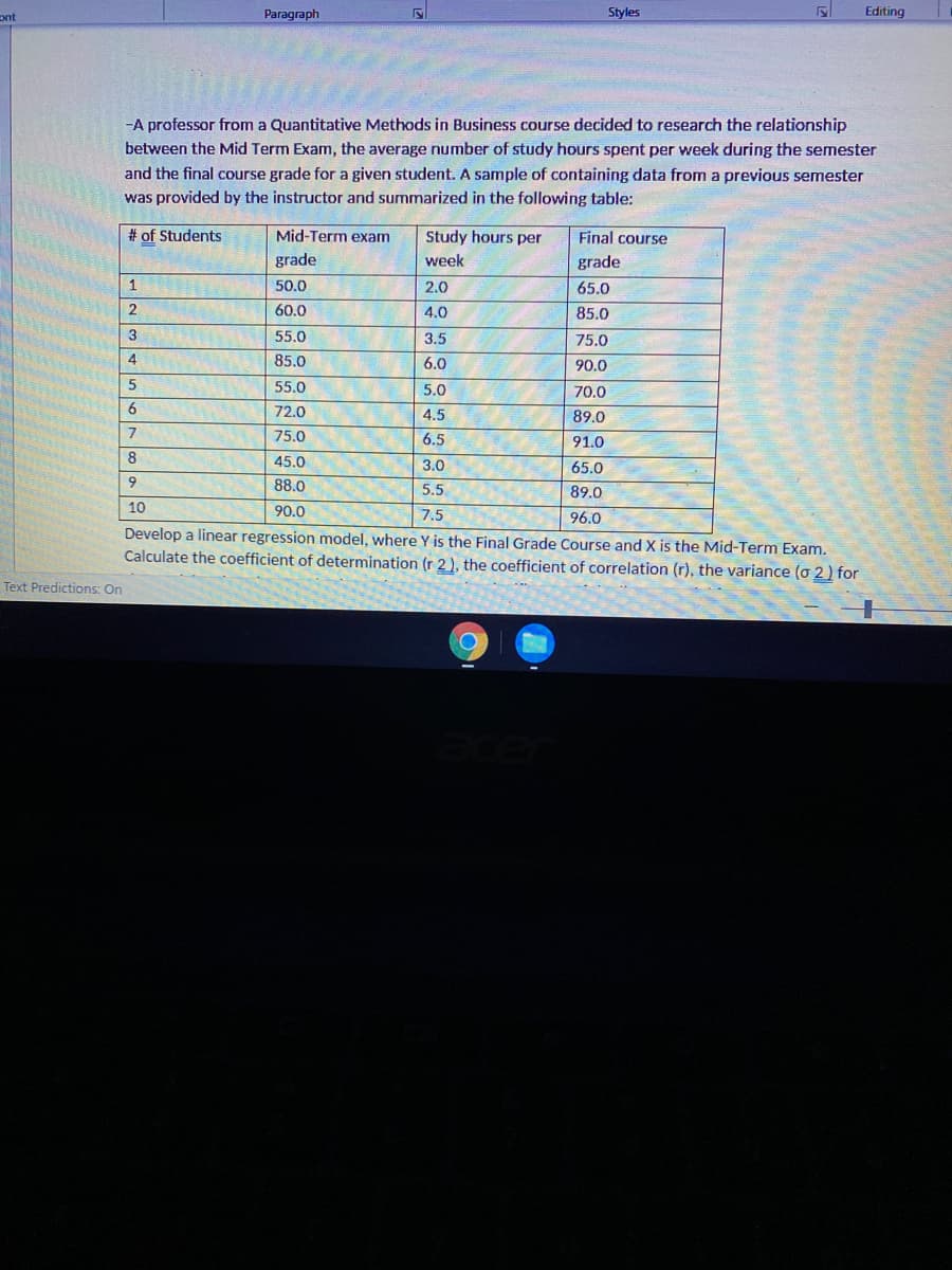 ont
Paragraph
Styles
Editing
-A professor from a Quantitative Methods in Business course decided to research the relationship
between the Mid Term Exam, the average number of study hours spent per week during the semester
and the final course grade for a given student. A sample of containing data from a previous semester
was provided by the instructor and summarized in the following table:
# of Students
Mid-Term exam
Study hours per
Final course
grade
week
grade
1
50.0
2.0
65.0
60.0
4.0
85.0
55.0
3.5
75.0
4
85.0
6.0
90.0
55.0
5.0
70.0
6.
72.0
4.5
89.0
7
75.0
6.5
91.0
8
45.0
3.0
65.0
6.
88.0
5.5
89.0
10
90.0
7.5
96.0
Develop a linear regression model, where Y is the Final Grade Course and X is the Mid-Term Exam.
Calculate the coefficient of determination (r 2 , the coefficient of correlation (r), the variance (o 2) for
Text Predictions: On
