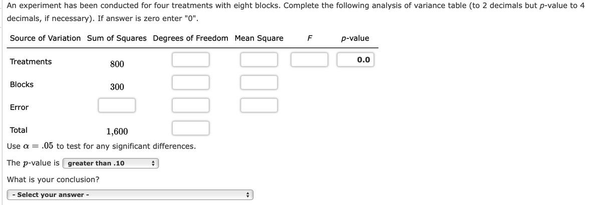 An experiment has been conducted for four treatments with eight blocks. Complete the following analysis of variance table (to 2 decimals but p-value to 4
decimals, if necessary). If answer is zero enter "0".
Source of Variation Sum of Squares Degrees of Freedom Mean Square
F
p-value
Treatments
0.0
800
Blocks
300
Error
Total
1,600
Use a = .05 to test for any significant differences.
The p-value is | greater than .10
What is your conclusion?
Select your answer -
1000
