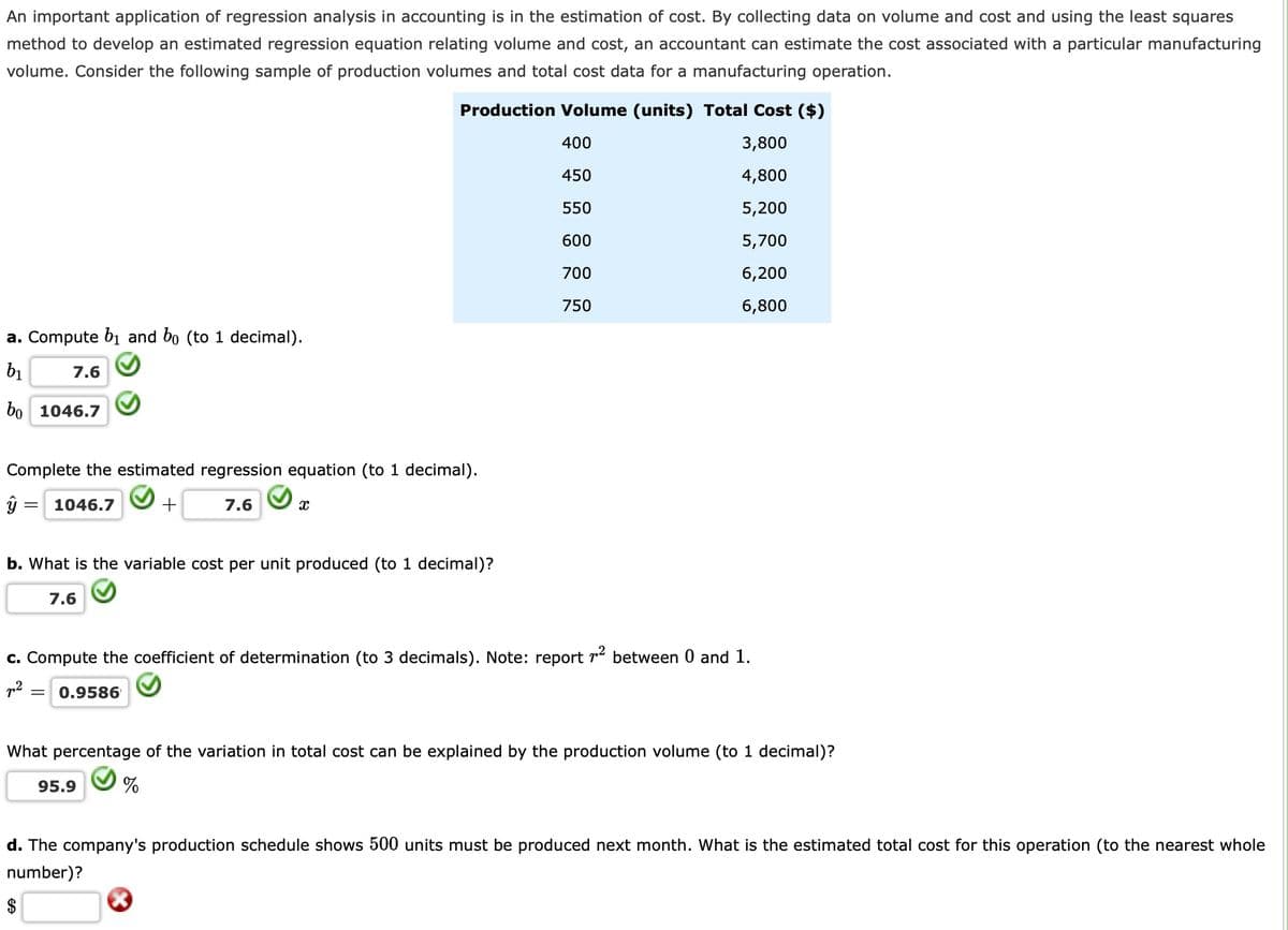 An important application of regression analysis in accounting is in the estimation of cost. By collecting data on volume and cost and using the least squares
method to develop an estimated regression equation relating volume and cost, an accountant can estimate the cost associated with a particular manufacturing
volume. Consider the following sample of production volumes and total cost data for a manufacturing operation.
Production Volume (units) Total Cost ($)
400
3,800
450
4,800
550
5,200
600
5,700
700
6,200
750
6,800
a. Compute b1 and bo (to 1 decimal).
bị
7.6
bo 1046.7
Complete the estimated regression equation (to 1 decimal).
1046.7
7.6
b. What is the variable cost per unit produced (to 1 decimal)?
7.6
c. Compute the coefficient of determination (to 3 decimals). Note: report r2 between 0 and 1.
0.9586
What percentage of the variation in total cost can be explained by the production volume (to 1 decimal)?
95.9
d. The company's production schedule shows 500 units must be produced next month. What is the estimated total cost for this operation (to the nearest whole
number)?
