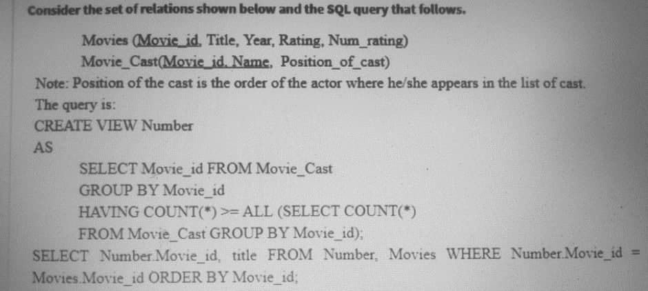 Consider the set of relations shown below and the SQL query that follows.
Movies (Movie_id. Title, Year, Rating, Num_rating)
Movie Cast(Movie id. Name, Position_of cast)
Note: Position of the cast is the order of the actor where he/she appears in the list of cast.
The query is:
CREATE VIEW Number
AS
SELECT Movie_id FROM Movie_Cast
GROUP BY Movie_id
HAVING COUNT(*) >= ALL (SELECT COUNT(*)
FROM Movie Cast GROUP BY Movie id);
SELECT Number Movie id, title FROM Number, Movies WHERE Number.Movie_id
Movies Movie id ORDER BY Movie id;
%3D
