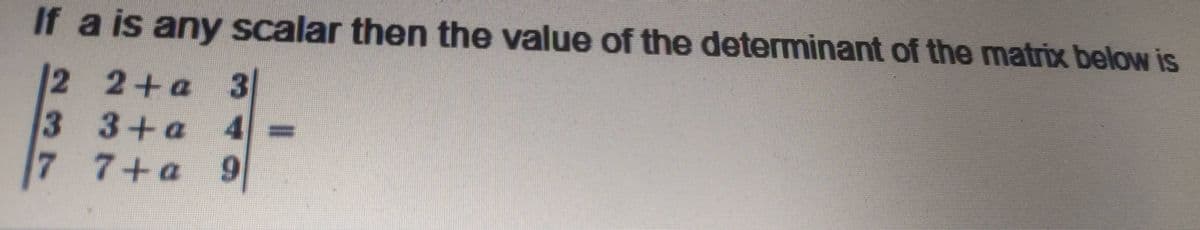 If a is any scalar then the value of the determinant of the matrix below is
2 2+a 3
33+a
4
7 7+a 9
