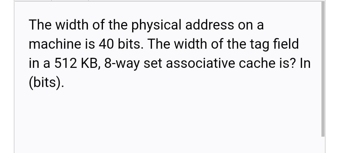 The width of the physical address on a
machine is 40 bits. The width of the tag field
in a 512 KB, 8-way set associative cache is? In
(bits).
