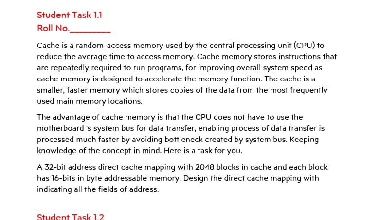 Student Task 1.1
Roll No.
Cache is a random-access memory used by the central processing unit (CPU) to
reduce the average time to access memory. Cache memory stores instructions that
are repeatedly required to run programs, for improving overall system speed as
cache memory is designed to accelerate the memory function. The cache is a
smaller, faster memory which stores copies of the data from the most frequently
used main memory locations.
The advantage of cache memory is that the CPU does not have to use the
motherboard 's system bus for data transfer, enabling process of data transfer is
processed much faster by avoiding bottleneck created by system bus. Keeping
knowledge of the concept in mind. Here is a task for you.
A 32-bit address direct cache mapping with 2048 blocks in cache and each block
has 16-bits in byte addressable memory. Design the direct cache mapping with
indicating all the fields of address.
Student Task 1.2
