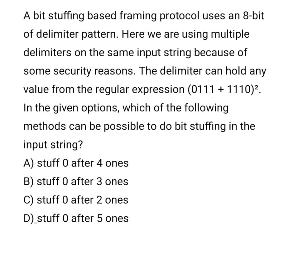 A bit stuffing based framing protocol uses an 8-bit
of delimiter pattern. Here we are using multiple
delimiters on the same input string because of
some security reasons. The delimiter can hold any
value from the regular expression (0111 + 1110)².
In the given options, which of the following
methods can be possible to do bit stuffing in the
input string?
A) stuff 0 after 4 ones
B) stuff 0 after 3 ones
C) stuff 0 after 2 ones
D) stuff 0 after 5 ones
