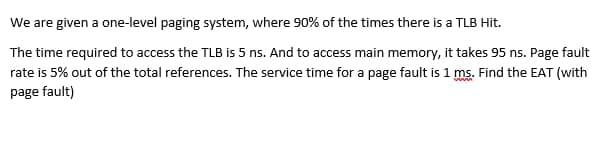 We are given a one-level paging system, where 90% of the times there is a TLB Hit.
The time required to access the TLB is 5 ns. And to access main memory, it takes 95 ns. Page fault
rate is 5% out of the total references. The service time for a page fault is 1 ms. Find the EAT (with
page fault)
