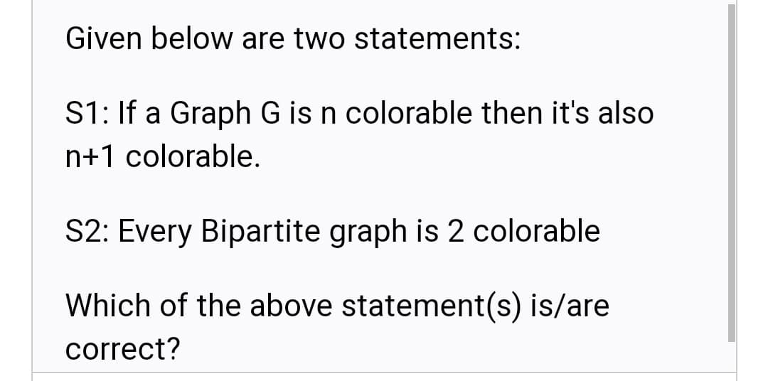 Given below are two statements:
S1: If a Graph G is n colorable then it's also
n+1 colorable.
S2: Every Bipartite graph is 2 colorable
Which of the above statement(s) is/are
correct?
