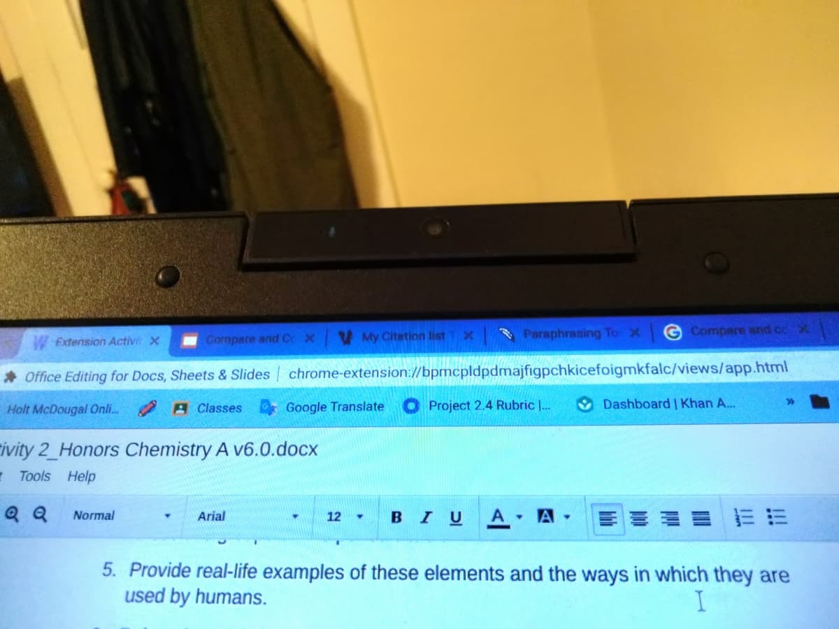 VMy Citation list
Paraphrasing To X
G Compare and cc
Extension Activit X
Compare and Cc X
Office Editing for Docs, Sheets & Slides chrome-extension://bpmcpldpdmajfigpchkicefoigmkfalc/views/app.html
Holt McDougal Onli. 2 A Classes Google Translate
Project 2.4 Rubric |.
Dashboard | Khan A...
rivity 2_Honors Chemistry A v6.0.docx
- Tools Help
Q Q
A
A
Normal
Arial
12
BIU
5. Provide real-life examples of these elements and the ways in which they are
used by humans.
