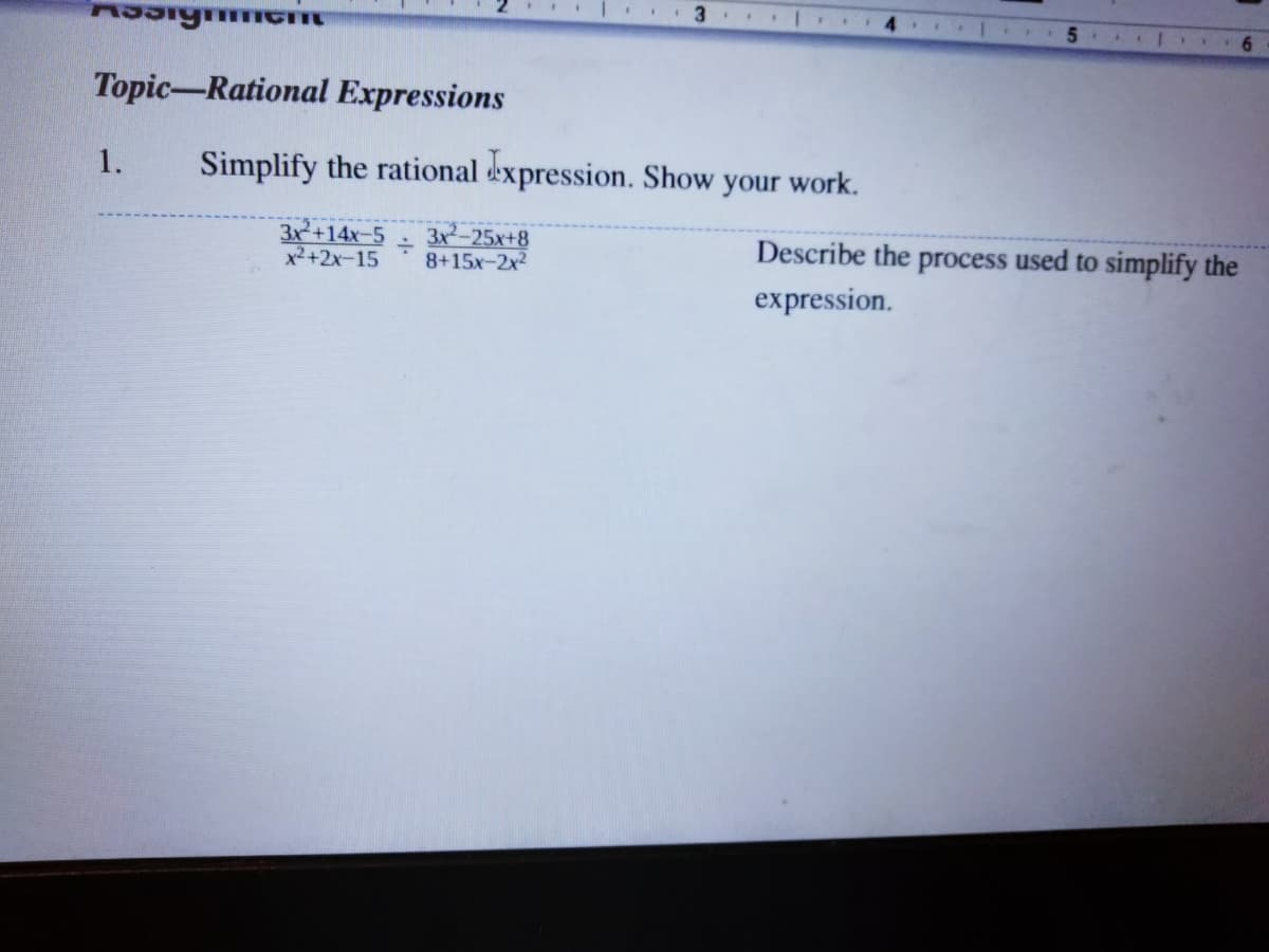 4.
6.
Topic-Rational Expressions
1.
Simplify the rational expression. Show your work.
3x+14x-5
x2+2x-15
3x-25x+8
8+15x-2x2
Describe the process used to simplify the
expression.
