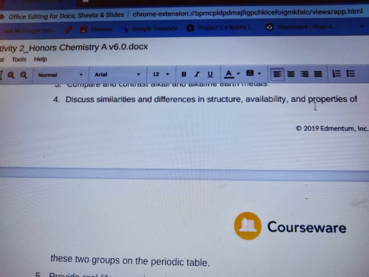 * Office Editing for Docs, Sheets & Slides chrome-extension://bpmcpldpdmajfigpchkicefoigmkfalc/views/app.html
AClasses
4 Google Translate Project 2.4 RubricL
Dashboard Khan A..
Holt McDougal Onli
tivity 2_Honors Chemistry A v6.0.docx
JE
Tools Help
Q a Normal
BIU A A
Arial
12
3. Compart anu Coniast aInall a nu ainaiILIC tai iT ICLaS.
4. Discuss similarities and differences in structure, availability, and properties of
© 2019 Edmentum, Inc.
Courseware
these two groups on the periodic table.
Provido rool lif
