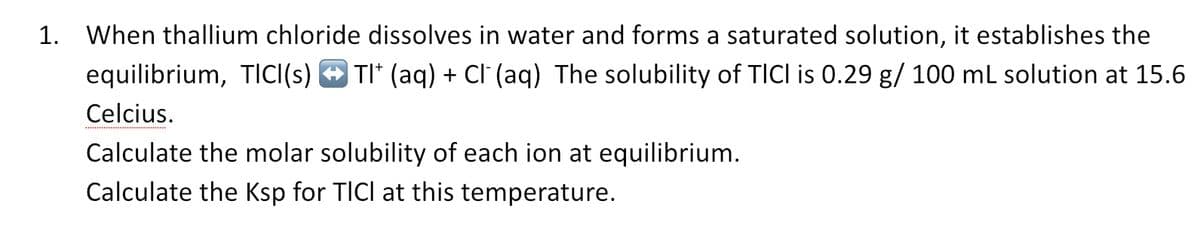 1. When thallium chloride dissolves in water and forms a saturated solution, it establishes the
TI* (aq) + Cl (aq) The solubility of TICI is 0.29 g/ 100 mL solution at 15.6
equilibrium, TICI(s)
Celcius.
Calculate the molar solubility of each ion at equilibrium.
Calculate the Ksp for TICI at this temperature.
