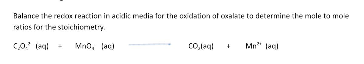 Balance the redox reaction in acidic media for the oxidation of oxalate to determine the mole to mole
ratios for the stoichiometry.
C,0,² (aq)
Mn?* (aq)
2+
Mno, (aq)
CO;(aq)
+
