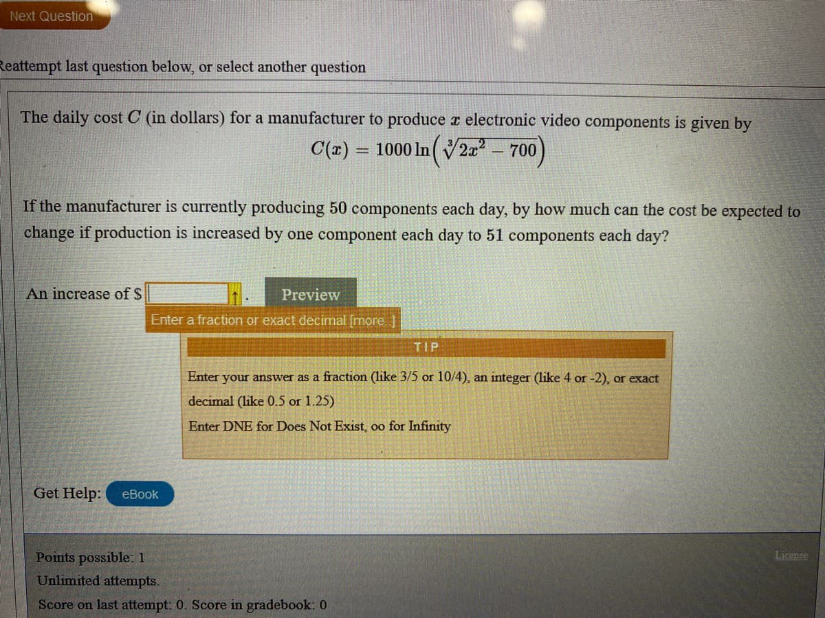 Next Question
Reattempt last question below, or select another question
The daily cost C (in dollars) for a manufacturer to produce r electronic video components is given by
C(E) = 1000 In 2 - 700)
If the manufacturer is currently producing 50 components each day, by how much can the cost be expected to
change if production is increased by one component each day to 51 components each day?
An increase of S
Preview
Enter a fraction or exact decimal [more
TIP
Enter your answer as a fraction (like 3/5 or 10/4), an integer (like 4 or -2), or exact
decimal (like 0.5 or 1.25)
Enter DNE for Does Not Exist, oo for Infinity
Get Help:
eBook
Points possible: 1
License
Unlimited attempts.
Score on last attempt: 0. Score in gradebook: 0
