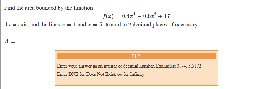 Find the area bounded by the function
f(x) = 0.4x – 0.6x² + 17
the r-axis, and the lines x = 1 and x = 6. Round to 2 decimal places, if necessary.
A =
TIP
Enter your answer as an integer or decimal number. Examples: 3, -4, 5.5172
Enter DNE for Does Not Exist, oo for Infinity
00
