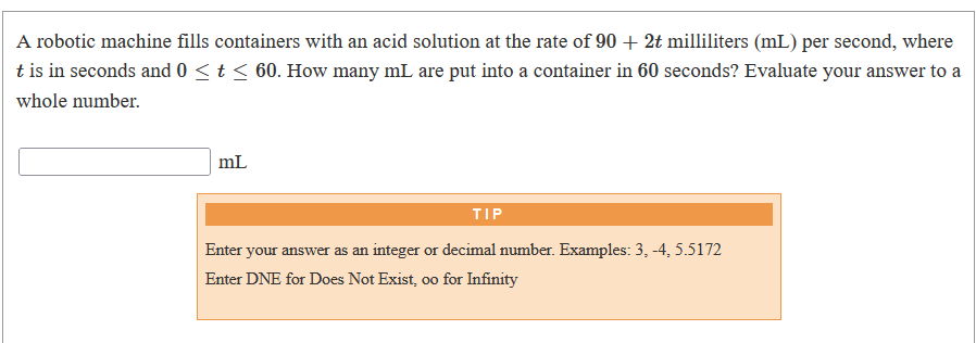 A robotic machine fills containers with an acid solution at the rate of 90 + 2t milliliters (mL) per second, where
t is in seconds and 0 < t < 60. How many mL are put into a container in 60 seconds? Evaluate your answer to a
whole number.
mL
TIP
Enter your answer
int
or decimal number. Examples: 3, -4, 5.5172
Enter DNE for Does Not Exist, oo for Infinity
