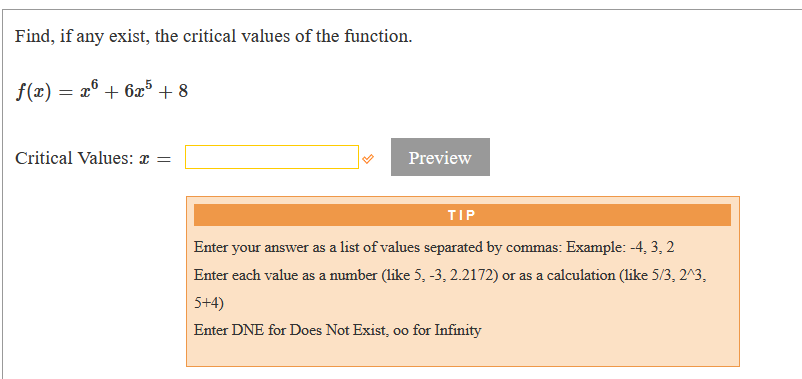 Find, if any exist, the critical values of the function.
f(x) = x° + 6x5 + 8
Critical Values: æ =
Preview
TIP
Enter your answer as a list of values separated by commas: Example: -4, 3, 2
Enter each value as a number (like 5, -3, 2.2172) or as a calculation (like 5/3, 2^3,
5+4)
Enter DNE for Does Not Exist, oo for Infinity
00
