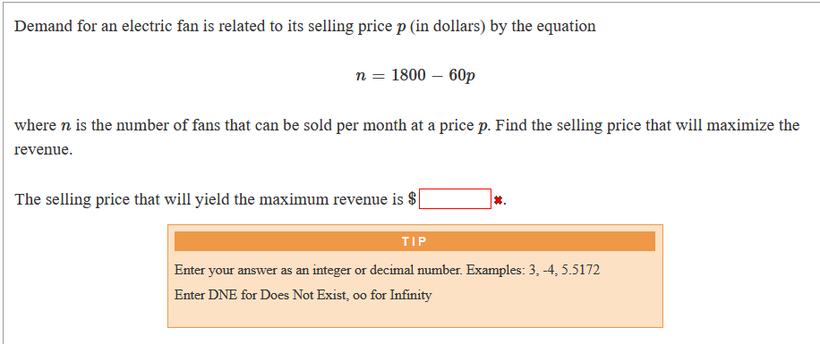 Demand for an electric fan is related to its selling price p (in dollars) by the equation
n = 1800 – 60p
where n is the number of fans that can be sold per month at a price p. Find the selling price that will maximize the
revenue.
The selling price that will yield the maximum revenue is $
*.
TIP
Enter your answer as an integer or decimal number. Examples: 3, -4, 5.5172
Enter DNE for Does Not Exist, oo for Infinity
