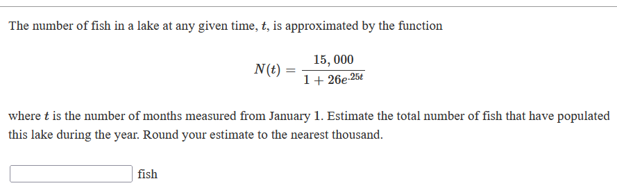 The number of fish in a lake at any given time, t, is approximated by the function
15, 000
N(t)
1+ 26e-25t
where t is the number of months measured from January 1. Estimate the total number of fish that have populated
this lake during the year. Round your estimate to the nearest thousand.
fish
