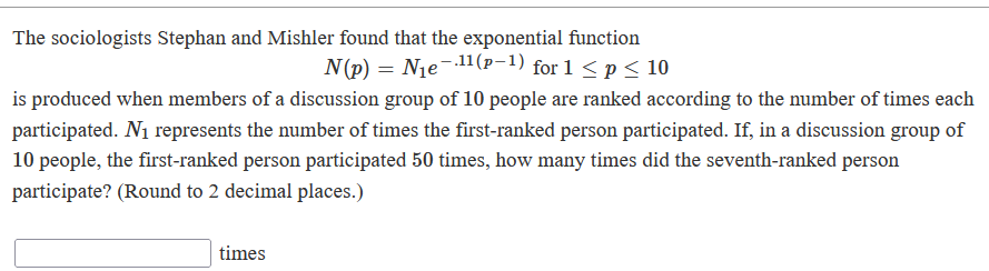 The sociologists Stephan and Mishler found that the exponential function
N(p) = Nje-.11(p-1) for 1 <p< 10
is produced when members of a discussion group of 10 people are ranked according to the number of times each
participated. N1 represents the number of times the first-ranked person participated. If, in a discussion group of
10 people, the first-ranked person participated 50 times, how many times did the seventh-ranked person
participate? (Round to 2 decimal places.)
times
