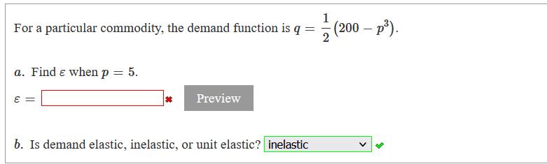 1
For a particular commodity, the demand function is q =
(200 – p*).
-
a. Find e when p = 5.
Preview
b. Is demand elastic, inelastic, or unit elastic? inelastic
