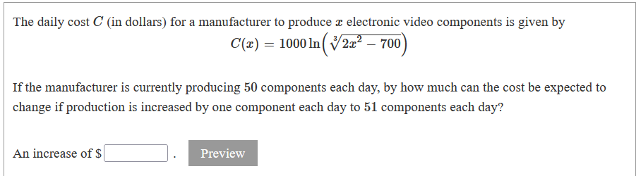 The daily cost C (in dollars) for a manufacturer to produce r electronic video components is given by
C(1) = 1000 In (V2² – 700)
If the manufacturer is currently producing 50 components each day, by how much can the cost be expected to
change if production is increased by one component each day to 51 components each day?
An increase of $
Preview
