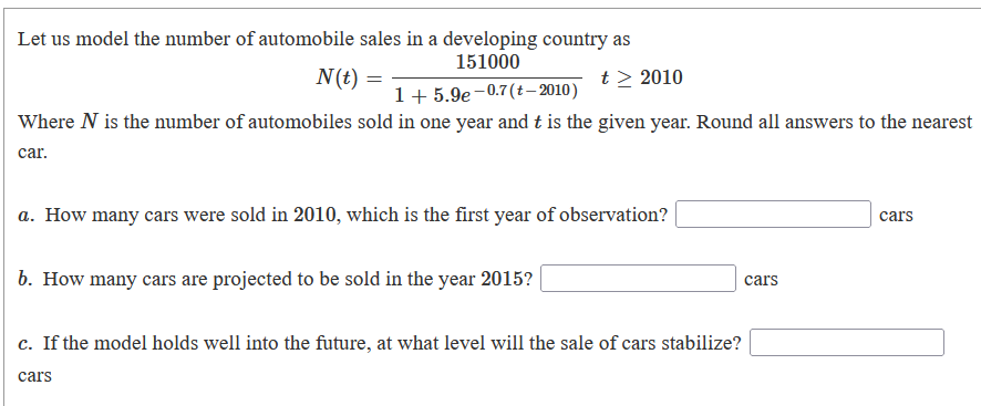 Let us model the number of automobile sales in a developing country as
151000
N(t) =
t > 2010
1+ 5.9e-0.7(t- 2010)
Where N is the number of automobiles sold in one year and t is the given year. Round all answers to the nearest
car.
a. How many cars were sold in 2010, which is the first year of observation?
cars
b. How many cars are projected to be sold in the year 2015?
cars
c. If the model holds well into the future, at what level will the sale of cars stabilize?
cars
