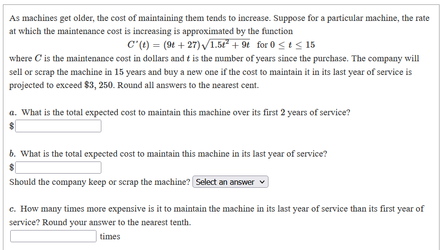 As machines get older, the cost of maintaining them tends to increase. Suppose for a particular machine, the rate
at which the maintenance cost is increasing is approximated by the function
C'(t) = (9t + 27) /1.5t2 + 9t for 0 <t < 15
where C is the maintenance cost in dollars and t is the number of years since the purchase. The company will
sell or scrap the machine in 15 years and buy a new one if the cost to maintain it in its last year of service is
projected to exceed $3, 250. Round all answers to the nearest cent.
a. What is the total expected cost to maintain this machine over its first 2 years of service?
$
b. What is the total expected cost to maintain this machine in its last year of service?
$
Should the company keep or scrap the machine? Select an answer v
c. How many times more expensive is it to maintain the machine in its last year of service than its first year of
service? Round your answer to the nearest tenth.
times
