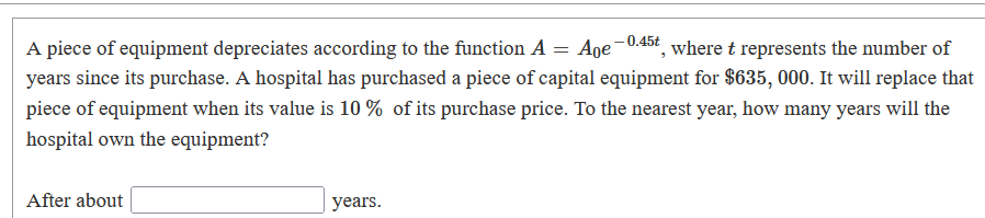 A piece of equipment depreciates according to the function A
years since its purchase. A hospital has purchased a piece of capital equipment for $635, 000. It will replace that
Age-0.45t, where t represents the number of
piece of equipment when its value is 10 % of its purchase price. To the nearest year, how many years will the
hospital own the equipment?
After about
years.
