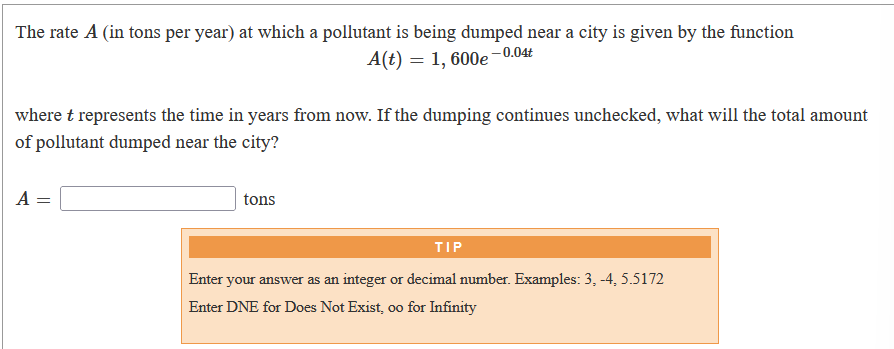 The rate A (in tons per year) at which a pollutant is being dumped near a city is given by the function
--0.04t
A(t) = 1, 600e
where t represents the time in years from now. If the dumping continues unchecked, what will the total amount
of pollutant dumped near the city?
A
tons
TIP
Enter your answer as an integer or decimal number. Examples: 3, -4, 5.5172
Enter DNE for Does Not Exist, o0 for Infinity
