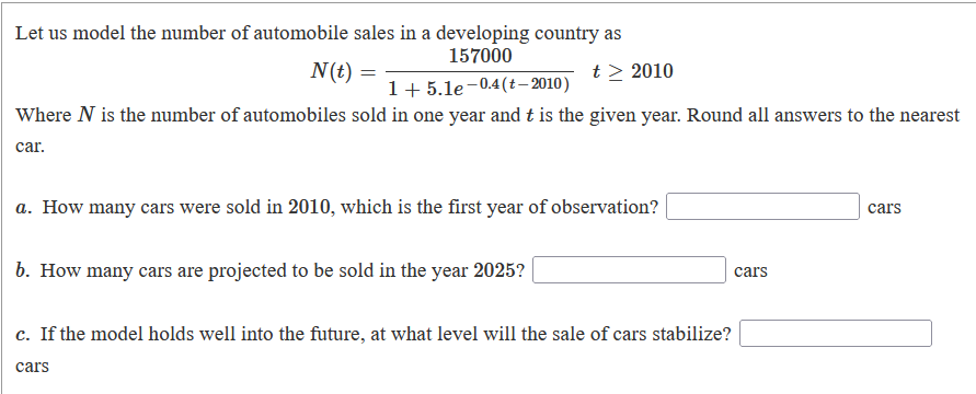 Let us model the number of automobile sales in a developing country as
157000
N(t) =
t > 2010
1+ 5.le-0.4(t– 2010)
Where N is the number of automobiles sold in one year and t is the given year. Round all answers to the nearest
car.
a. How many cars were sold in 2010, which is the first year of observation?|
cars
b. How many cars are projected to be sold in the year 2025?
cars
c. If the model holds well into the future, at what level will the sale of cars stabilize?
cars
