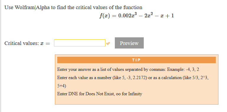 Use Wolfram|Alpha to find the critical values of the function
f(x) = 0.002x³ – 2x? – x + 1
-
Critical values: ¤ =
Preview
TIP
Enter your answer as a list of values separated by commas: Example: -4, 3, 2
Enter each value as a number (like 5, -3, 2.2172) or as a calculation (like 5/3, 2^3,
5+4)
Enter DNE for Does Not Exist, oo for Infinity
