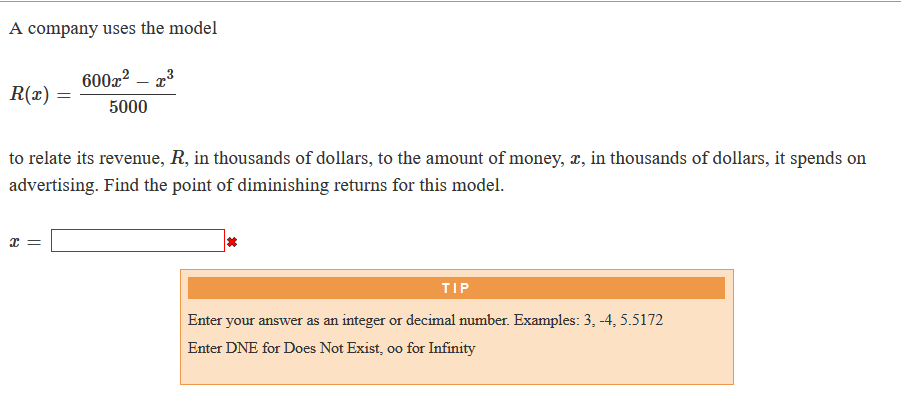 A company uses the model
60022 – 23
R(x) =
5000
to relate its revenue, R, in thousands of dollars, to the amount of money, a, in thousands of dollars, it spends on
advertising. Find the point of diminishing returns for this model.
TIP
Enter your answer as an integer or decimal number. Examples: 3, -4, 5.5172
Enter DNE for Does Not Exist, oo for Infinity
