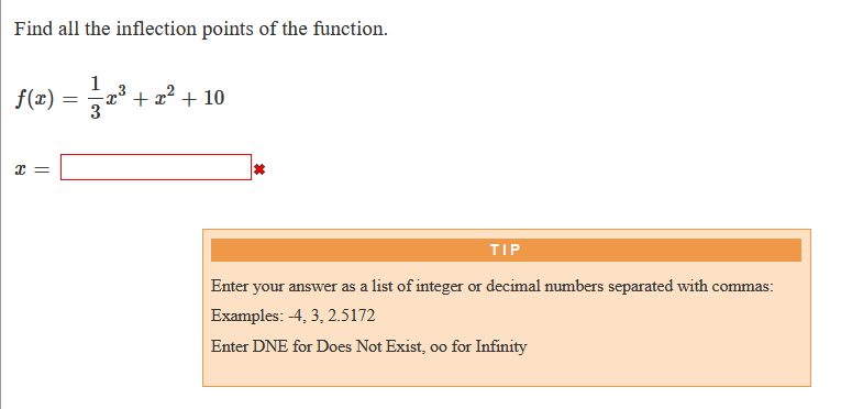Find all the inflection points of the function.
f(r) = 2
1
-x³ + x² + 10
x =
TIP
Enter your answer as a list of integer or decimal numbers separated with commas:
Examples: -4, 3, 2.5172
Enter DNE for Does Not Exist, oo for Infinity
