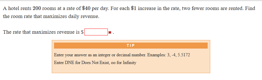 A hotel rents 200 rooms at a rate of $40 per day. For each $1 increase in the rate, two fewer rooms are rented. Find
the room rate that maximizes daily revenue.
The rate that maximizes revenue is S
TIP
Enter your answer as an integer or decimal number. Examples: 3, -4, 5.5172
Enter DNE for Does Not Exist, oo for Infinity
