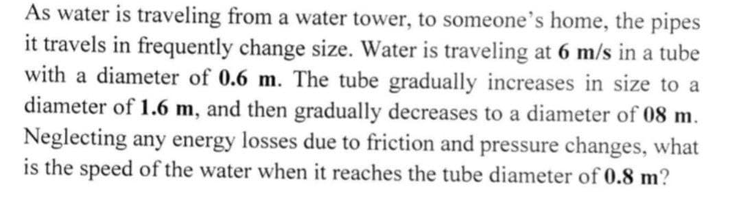 As water is traveling from a water tower, to someone's home, the pipes
it travels in frequently change size. Water is traveling at 6 m/s in a tube
with a diameter of 0.6 m. The tube gradually increases in size to a
diameter of 1.6 m, and then gradually decreases to a diameter of 08 m.
Neglecting any energy losses due to friction and pressure changes, what
is the speed of the water when it reaches the tube diameter of 0.8 m?