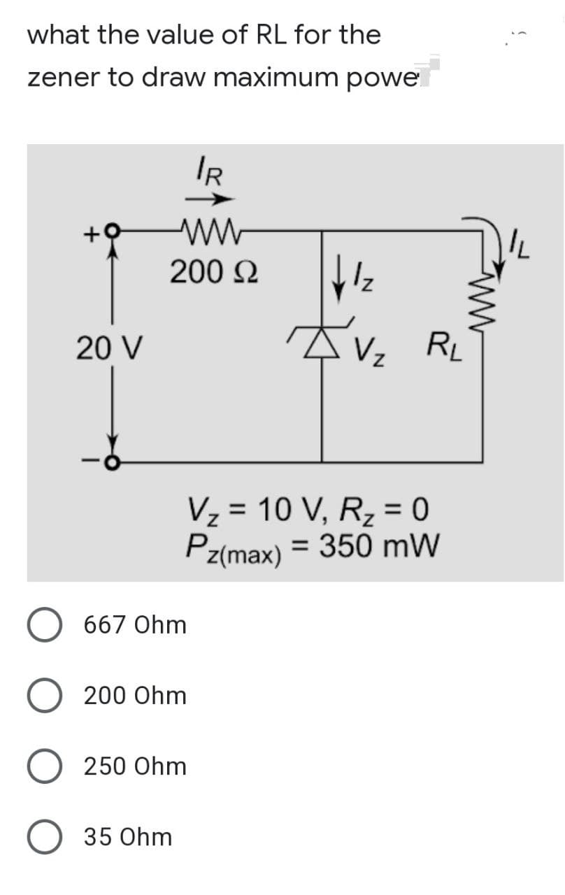 what the value of RL for the
zener to draw maximum powe
IR
200 Ω
1₂
V₂ RL
20 V
V₂ = 10 V, R₂ = 0
Z
Pz(max) = 350 mW
667 Ohm
200 Ohm
250 Ohm
35 Ohm