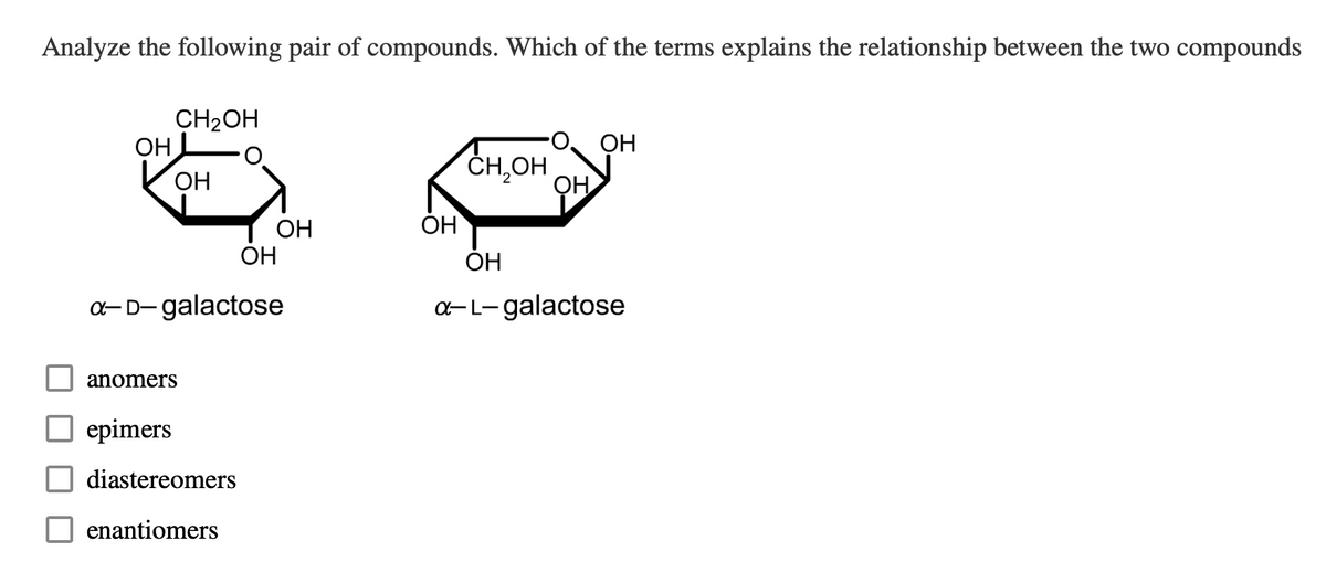 Analyze the following pair of compounds. Which of the terms explains the relationship between the two compounds
ОН
CH₂OH
ОН
anomers
ОН
a-D-galactose
epimers
diastereomers
enantiomers
ОН
ОН
CH₂OH
ОН
ОН
ОН
a-L-galactose