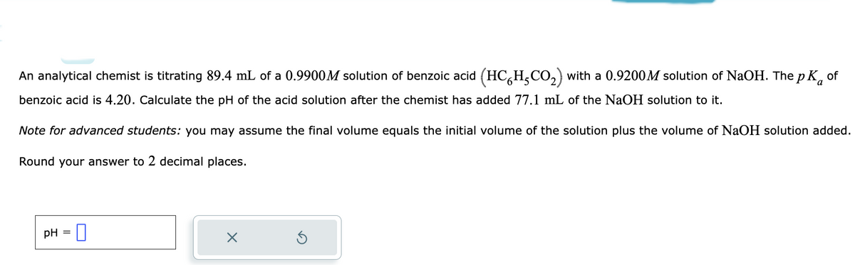 An analytical chemist is titrating 89.4 mL of a 0.9900M solution of benzoic acid (HC HCO₂) with a 0.9200M solution of NaOH. The pk of
benzoic acid is 4.20. Calculate the pH of the acid solution after the chemist has added 77.1 mL of the NaOH solution to it.
Note for advanced students: you may assume the final volume equals the initial volume of the solution plus the volume of NaOH solution added.
Round your answer to 2 decimal places.
pH
=
0
X
Ś