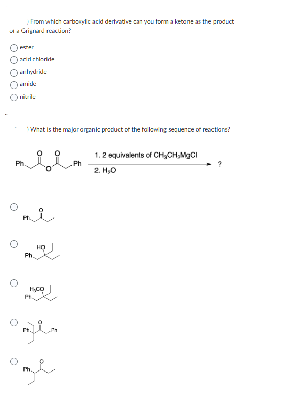) From which carboxylic acid derivative car you form a ketone as the product
or a Grignard reaction?
ester
acid chloride
anhydride
amide
nitrile
What is the major organic product of the following sequence of reactions?
miim
Ph.
Ph.
Ph.
HO
H₂CO
Ph.
omfem
Ph
Ph
Ph.
Ph
1.2 equivalents of CH3CH₂MgCl
2. H₂O