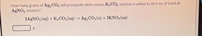 How many grams of Ag₂ CO3 will precipitate when excess K₂CO3 solution is added to 44.0 mL of 0.644 M
AgNO3 solution?
2AgNO3(aq) + K₂CO3(aq) → Ag₂ CO3(s) + 2KNO3(aq)
g