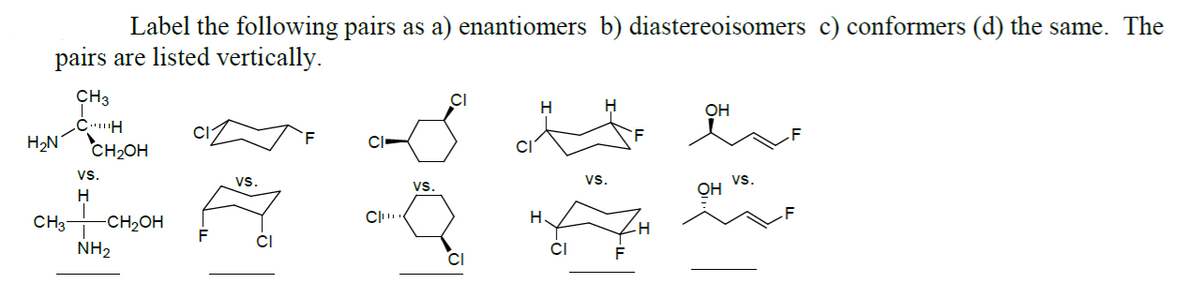 Label the following pairs as a) enantiomers b) diastereoisomers c) conformers (d) the same. The
pairs are listed vertically.
CH3
CH
H₂N CH₂OH
VS.
H
alax
CH3 -CH₂OH
NH₂
CI
VS.
CI
Cu
VS.
CI
H
H.
CI
VS.
F
OH
OH
VS.
