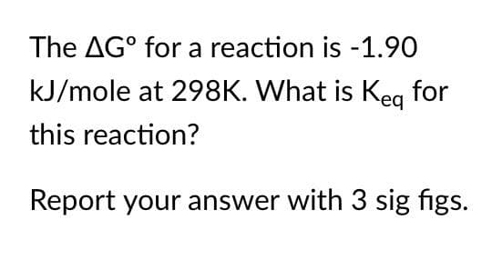 The AGº for a reaction is -1.90
kJ/mole at 298K. What is Keq for
this reaction?
Report your answer with 3 sig figs.