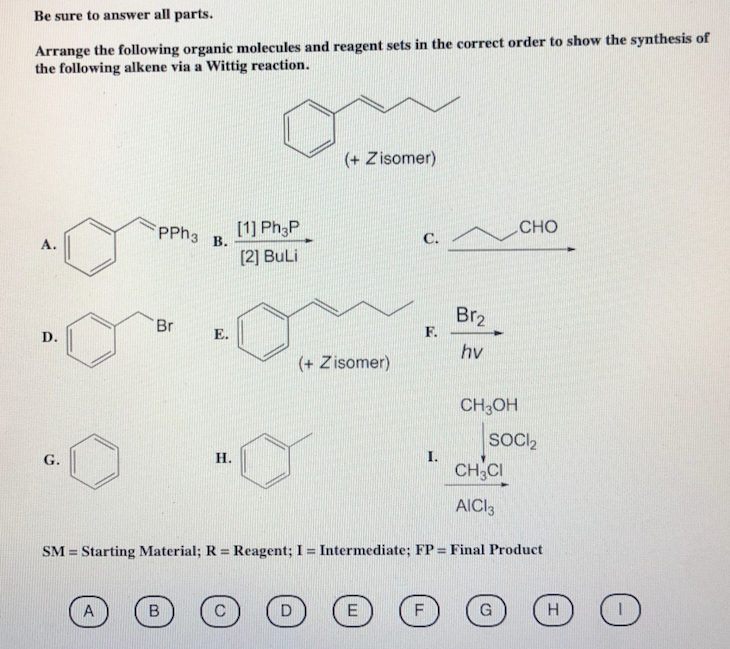 Be sure to answer all parts.
Arrange the following organic molecules and reagent sets in the correct order to show the synthesis of
the following alkene via a Wittig reaction.
A.
D.
j
PPh3 B.
A
Br
H.
B
[1] Ph3P
[2] BuLi
(+ Zisomer)
D
(+ Zisomer)
C.
E
F.
LL
SM Starting Material; R = Reagent; I = Intermediate; FP = Final Product
=
Br₂
hv
F
CH3OH
SOCI₂
CH3CI
AICI 3
CHO
G
H
O
